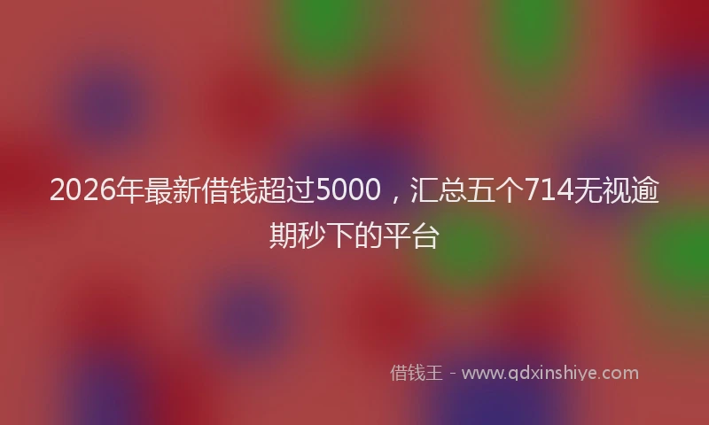 2026年最新借钱超过5000，汇总五个714无视逾期秒下的平台