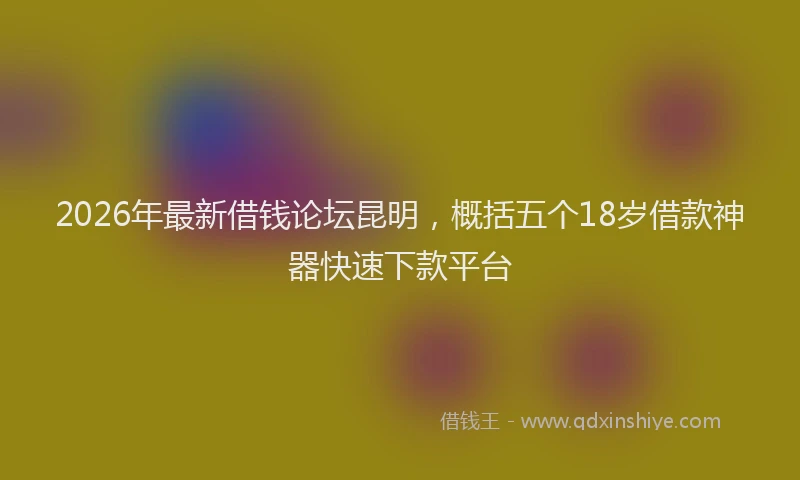 2026年最新借钱论坛昆明，概括五个18岁借款神器快速下款平台