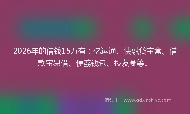 2026年的借钱15万有:亿运通、快融贷宝盒、借款宝易借、便荔钱包、投友圈等。