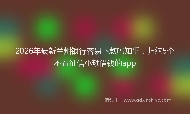 2026年最新兰州银行容易下款吗知乎,归纳5个不看征信小额借钱的app