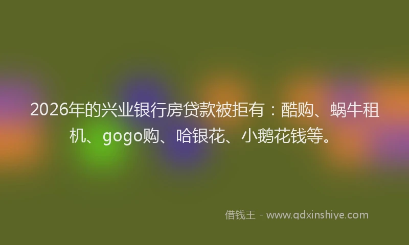 2026年的兴业银行房贷款被拒有：酷购、蜗牛租机、gogo购、哈银花、小鹅花钱等。