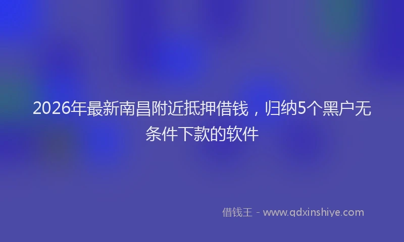 2026年最新南昌附近抵押借钱,归纳5个黑户无条件下款的软件