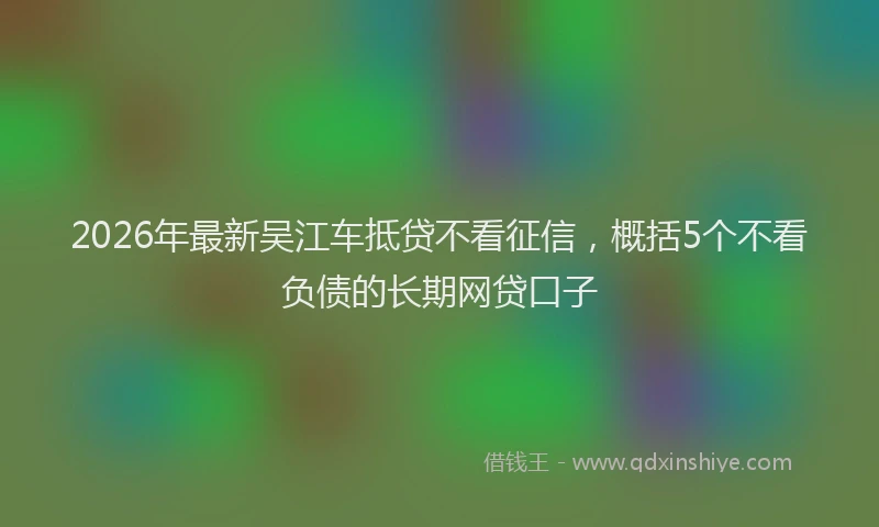 2026年最新吴江车抵贷不看征信，概括5个不看负债的长期网贷口子