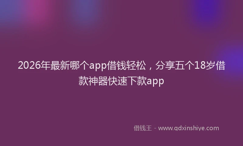 2026年最新哪个app借钱轻松,分享五个18岁借款神器快速下款app
