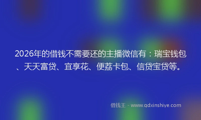 2026年的借钱不需要还的主播微信有：瑞宝钱包、天天富贷、宜享花、便荔卡包、信贷宝贷等。