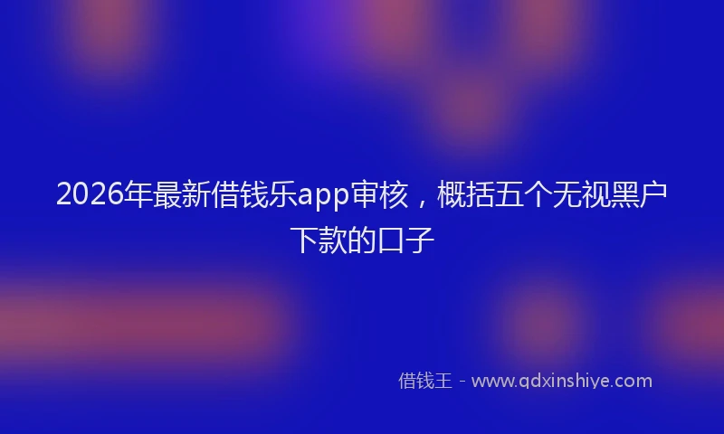 2026年最新借钱乐app审核，概括五个无视黑户下款的口子