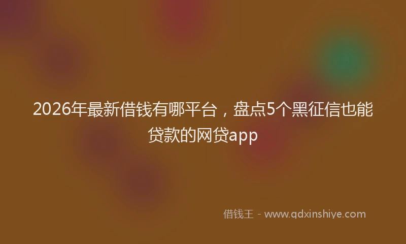 2026年最新借钱有哪平台，盘点5个黑征信也能贷款的网贷app