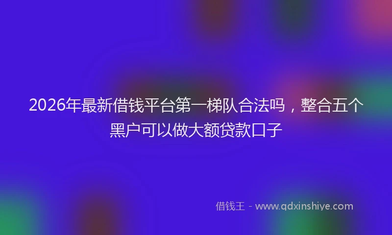 2026年最新借钱平台第一梯队合法吗，整合五个黑户可以做大额贷款口子