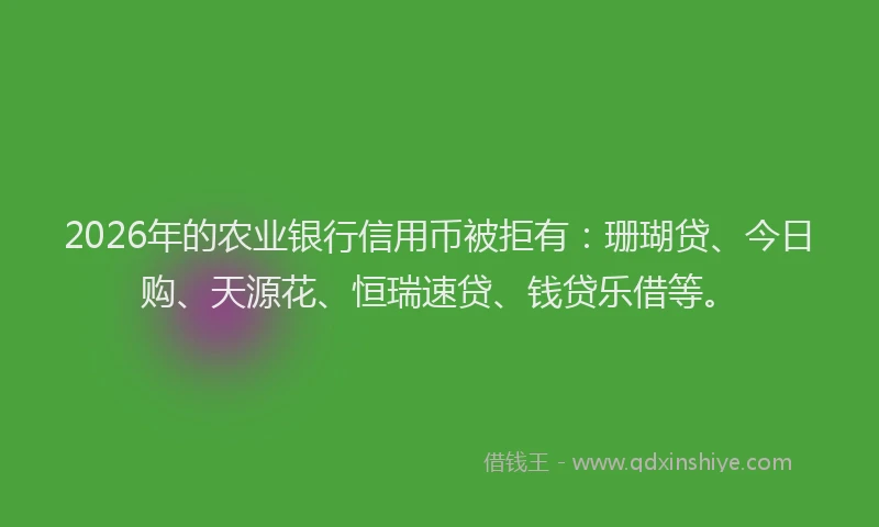 2026年的农业银行信用币被拒有：珊瑚贷、今日购、天源花、恒瑞速贷、钱贷乐借等。