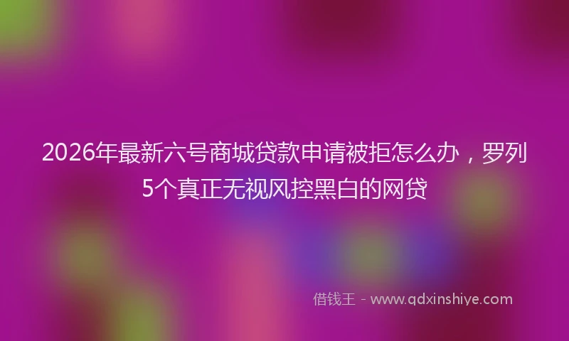2026年最新六号商城贷款申请被拒怎么办,罗列5个真正无视风控黑白的网贷