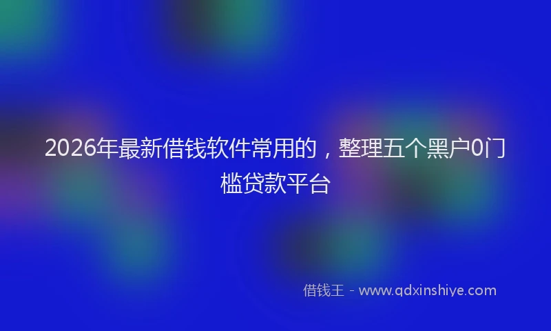 2026年最新借钱软件常用的，整理五个黑户0门槛贷款平台