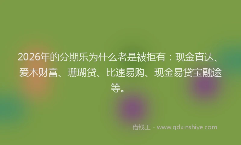 2026年的分期乐为什么老是被拒有：现金直达、爱木财富、珊瑚贷、比速易购、现金易贷宝融途等。