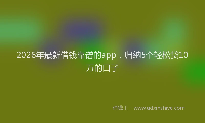 2026年最新借钱靠谱的app，归纳5个轻松贷10万的口子