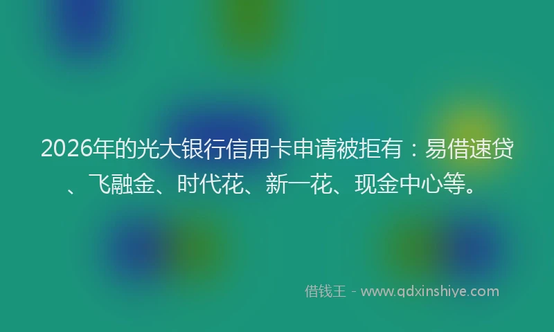 2026年的光大银行信用卡申请被拒有：易借速贷、飞融金、时代花、新一花、现金中心等。