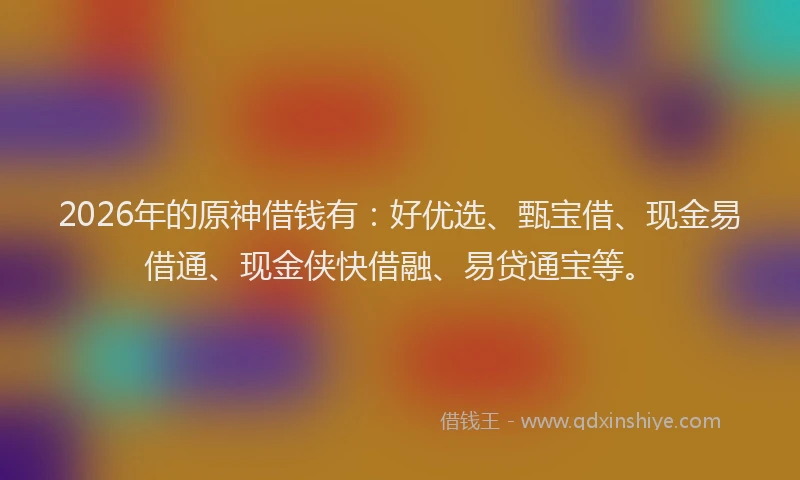 2026年的原神借钱有：好优选、甄宝借、现金易借通、现金侠快借融、易贷通宝等。