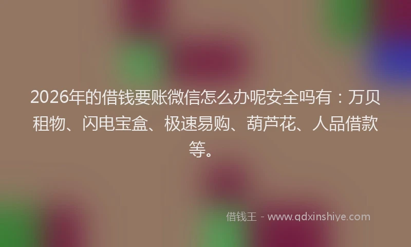 2026年的借钱要账微信怎么办呢安全吗有：万贝租物、闪电宝盒、极速易购、葫芦花、人品借款等。