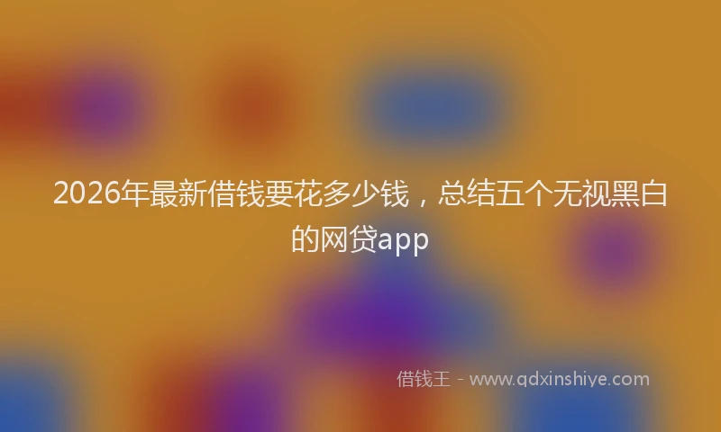 2026年最新借钱要花多少钱，总结五个无视黑白的网贷app