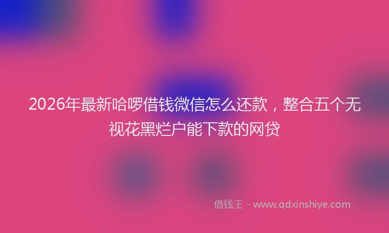 2026年最新哈啰借钱微信怎么还款,整合五个无视花黑烂户能下款的网贷