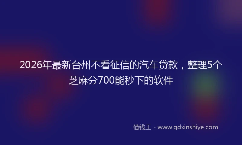 2026年最新台州不看征信的汽车贷款，整理5个芝麻分700能秒下的软件