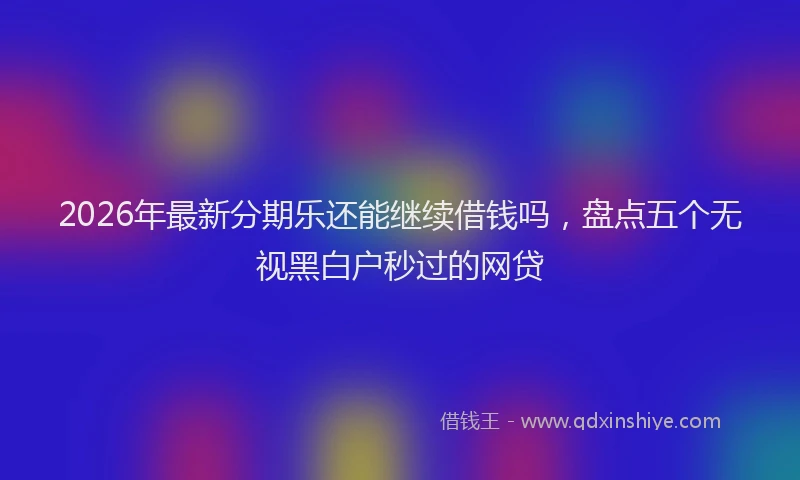 2026年最新分期乐还能继续借钱吗，盘点五个无视黑白户秒过的网贷