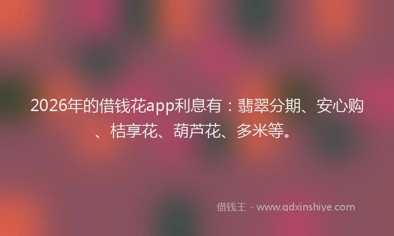 2026年的借钱花app利息有：翡翠分期、安心购、桔享花、葫芦花、多米等。