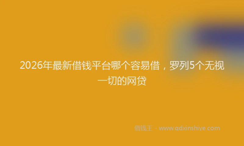 2026年最新借钱平台哪个容易借，罗列5个无视一切的网贷