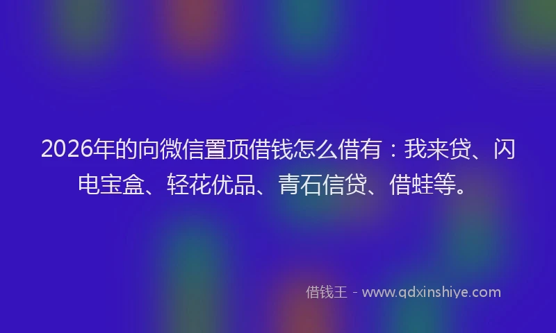2026年的向微信置顶借钱怎么借有：我来贷、闪电宝盒、轻花优品、青石信贷、借蛙等。