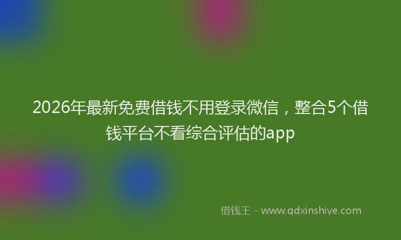 2026年最新免费借钱不用登录微信，整合5个借钱平台不看综合评估的app