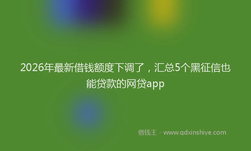 2026年最新借钱额度下调了，汇总5个黑征信也能贷款的网贷app