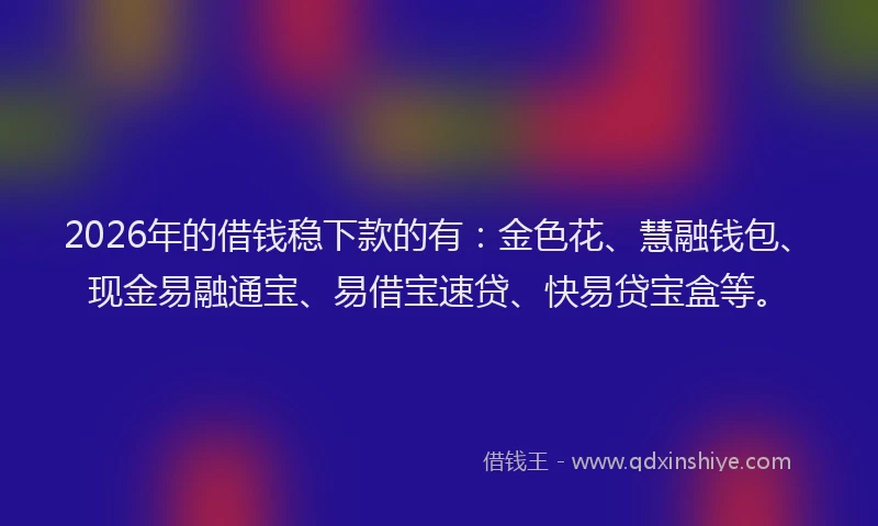 2026年的借钱稳下款的有：金色花、慧融钱包、现金易融通宝、易借宝速贷、快易贷宝盒等。