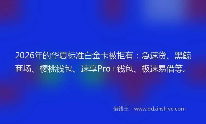 2026年的华夏标准白金卡被拒有：急速贷、黑鲸商场、樱桃钱包、速享Pro+钱包、极速易借等。