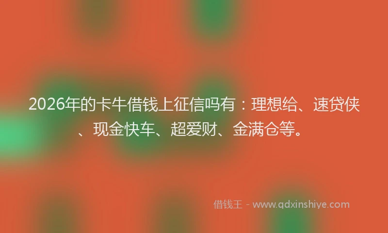 2026年的卡牛借钱上征信吗有：理想给、速贷侠、现金快车、超爱财、金满仓等。