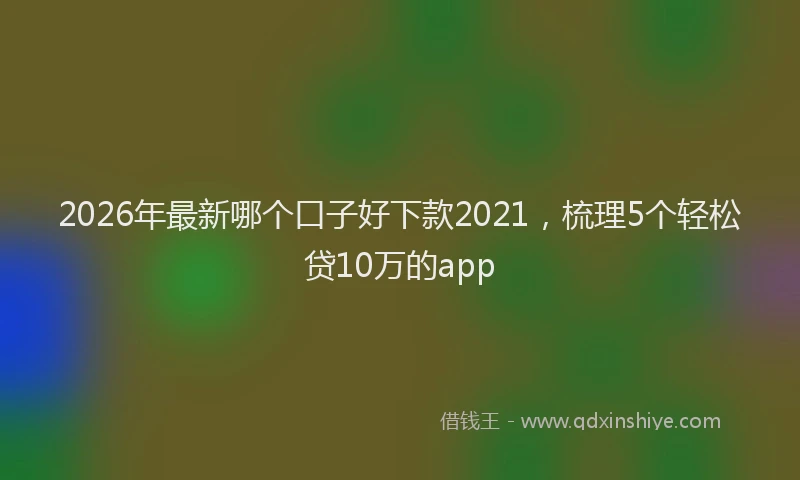 2026年最新哪个口子好下款2021，梳理5个轻松贷10万的app