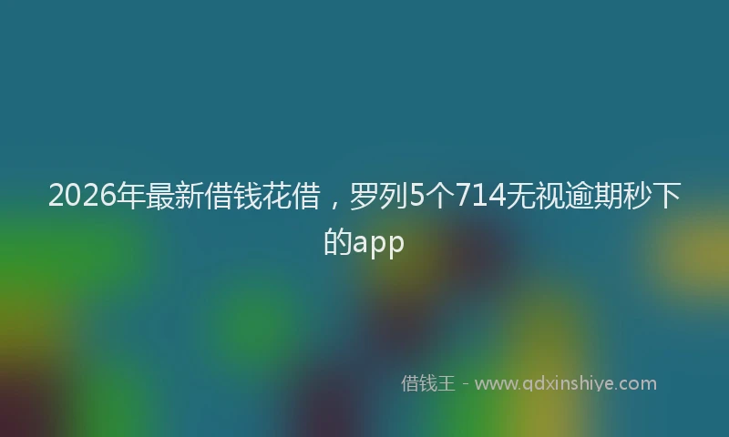 2026年最新借钱花借，罗列5个714无视逾期秒下的app