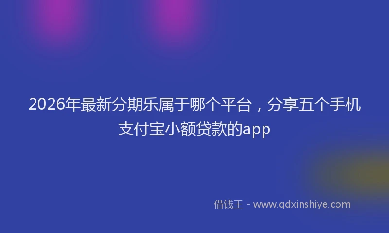 2026年最新分期乐属于哪个平台，分享五个手机支付宝小额贷款的app