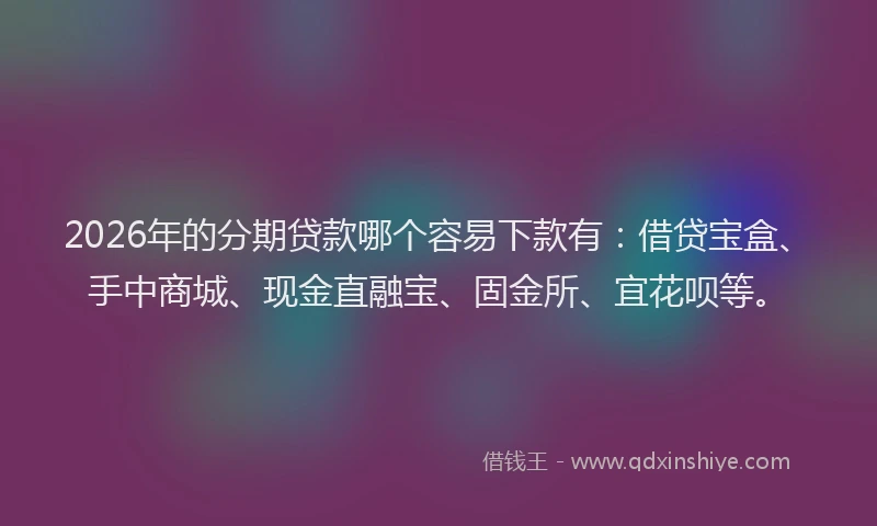 2026年的分期贷款哪个容易下款有：借贷宝盒、手中商城、现金直融宝、固金所、宜花呗等。
