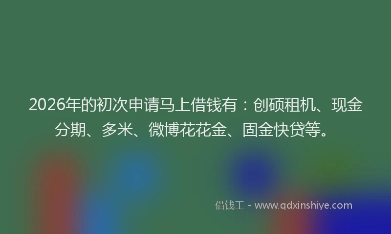 2026年的初次申请马上借钱有：创硕租机、现金分期、多米、微博花花金、固金快贷等。
