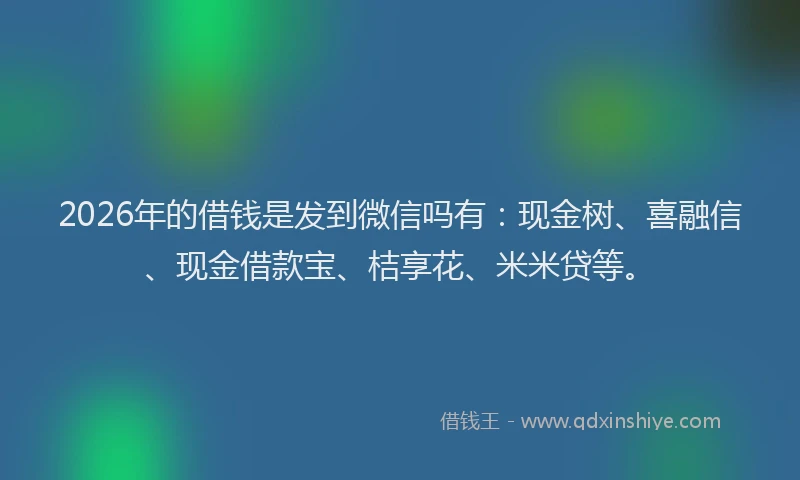 2026年的借钱是发到微信吗有：现金树、喜融信、现金借款宝、桔享花、米米贷等。
