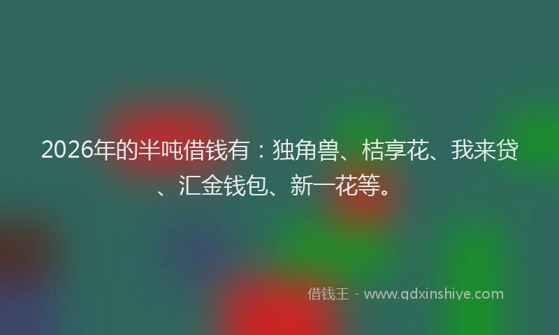 2026年的半吨借钱有:独角兽、桔享花、我来贷、汇金钱包、新一花等。