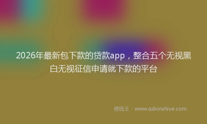 2026年最新包下款的贷款app，整合五个无视黑白无视征信申请就下款的平台
