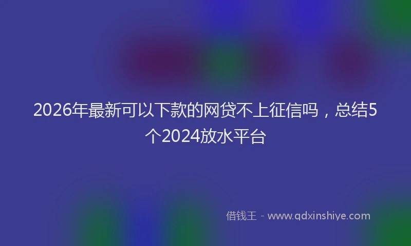 2026年最新可以下款的网贷不上征信吗,总结5个2024放水平台