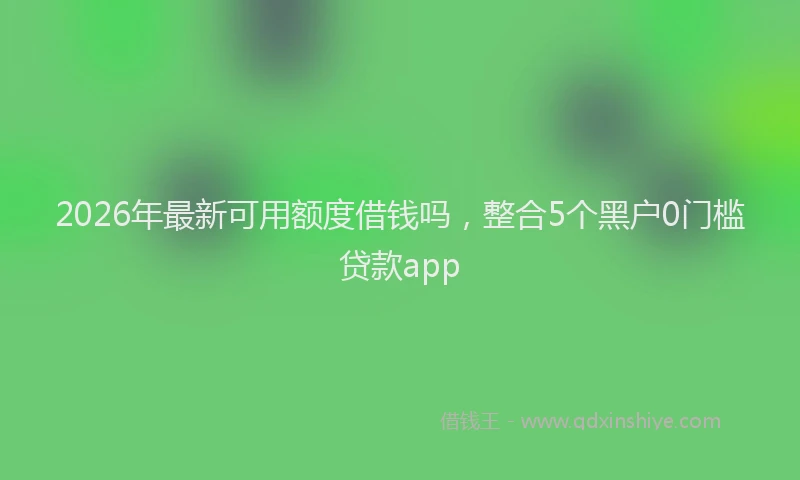 2026年最新可用额度借钱吗，整合5个黑户0门槛贷款app