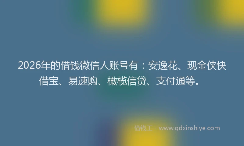 2026年的借钱微信人账号有:安逸花、现金侠快借宝、易速购、橄榄信贷、支付通等。