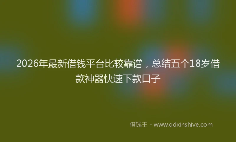 2026年最新借钱平台比较靠谱，总结五个18岁借款神器快速下款口子