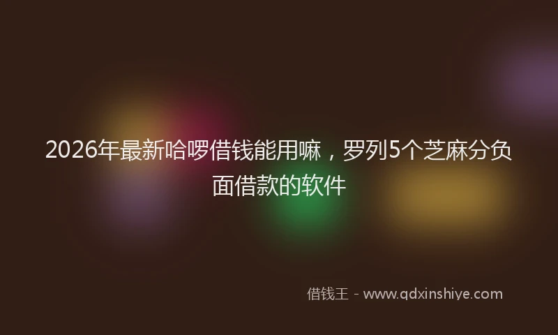 2026年最新哈啰借钱能用嘛,罗列5个芝麻分负面借款的软件