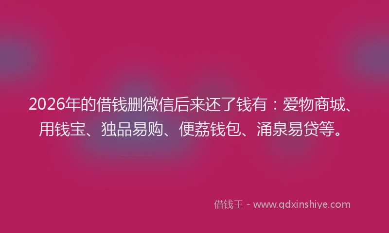 2026年的借钱删微信后来还了钱有:爱物商城、用钱宝、独品易购、便荔钱包、涌泉易贷等。