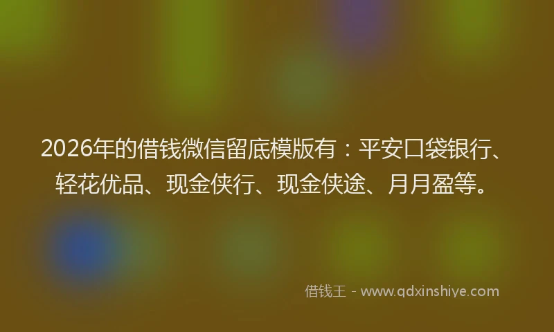 2026年的借钱微信留底模版有:平安口袋银行、轻花优品、现金侠行、现金侠途、月月盈等。