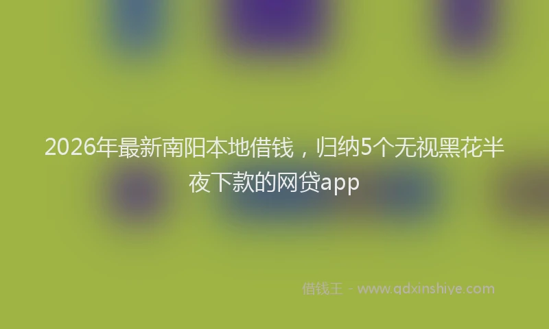 2026年最新南阳本地借钱,归纳5个无视黑花半夜下款的网贷app