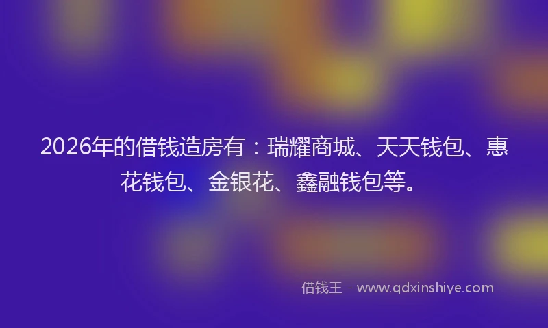 2026年的借钱造房有：瑞耀商城、天天钱包、惠花钱包、金银花、鑫融钱包等。