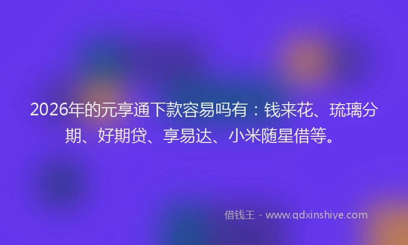 2026年的元享通下款容易吗有:钱来花、琉璃分期、好期贷、享易达、小米随星借等。